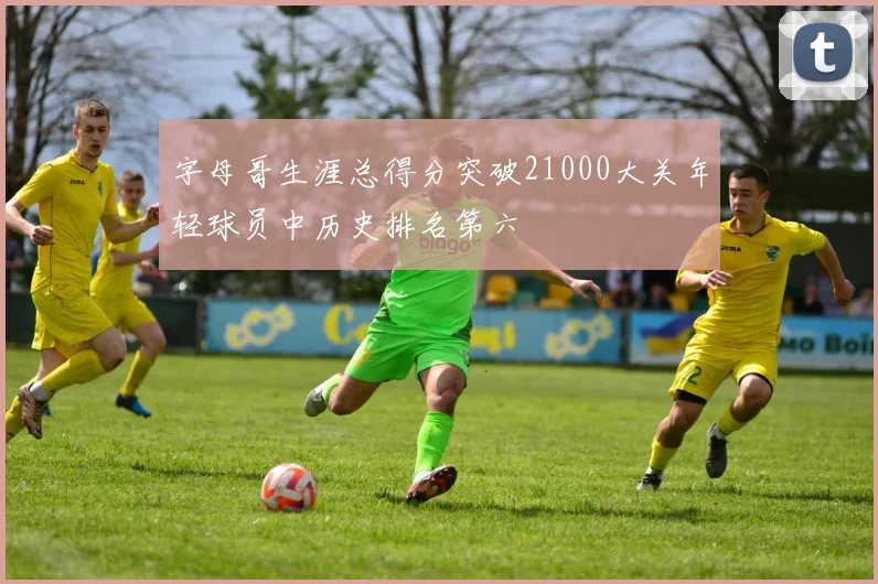 字母哥生涯总得分突破21000大关年轻球员中历史排名第六