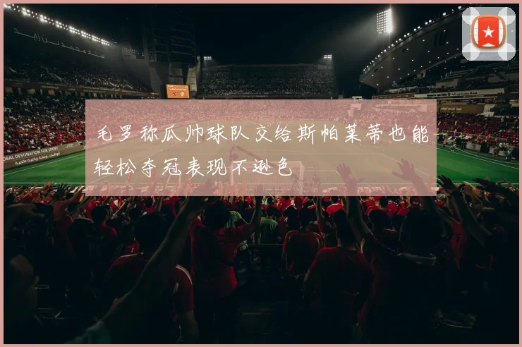 毛罗称瓜帅球队交给斯帕莱蒂也能轻松夺冠表现不逊色