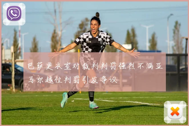 巴萨更衣室对裁判判罚强烈不满亚马尔越位判罚引发争议
