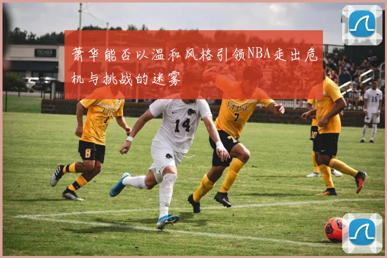 萧华能否以温和风格引领NBA走出危机与挑战的迷雾