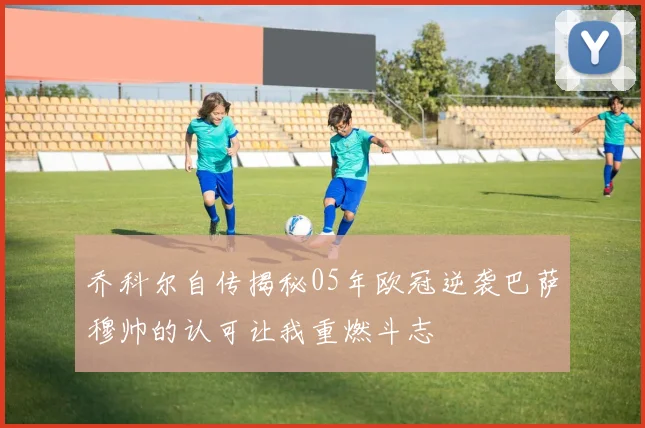 乔科尔自传揭秘05年欧冠逆袭巴萨穆帅的认可让我重燃斗志