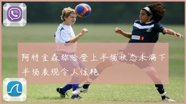 阿特金森称哈登上半场状态未满下半场表现令人惊艳