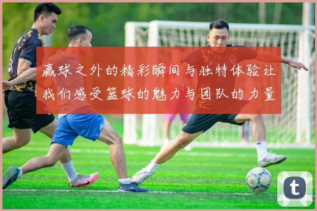 赢球之外的精彩瞬间与独特体验让我们感受篮球的魅力与团队的力量
