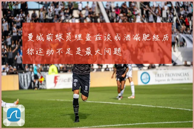 曼城前球员理查兹谈戒酒减肥经历称运动不足是最大问题