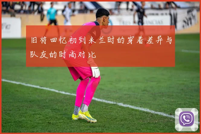 旧将回忆初到米兰时的穿着差异与队友的时尚对比