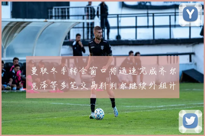 曼联冬季转会窗口将迅速完成齐尔克泽等多笔交易科利尔继续外租计划