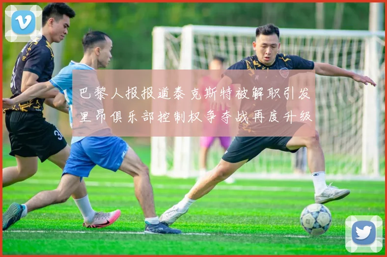 巴黎人报报道泰克斯特被解职引发里昂俱乐部控制权争夺战再度升级