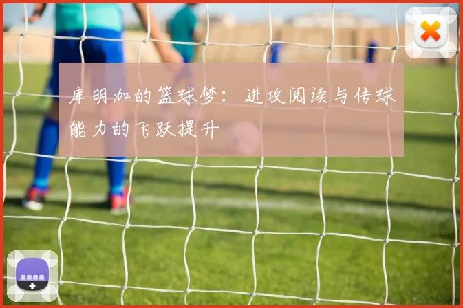 库明加的篮球梦：进攻阅读与传球能力的飞跃提升