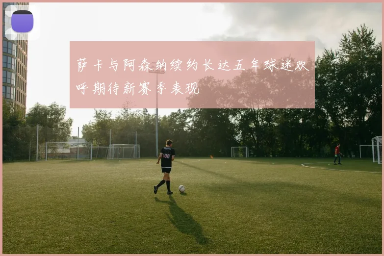 萨卡与阿森纳续约长达五年球迷欢呼期待新赛季表现