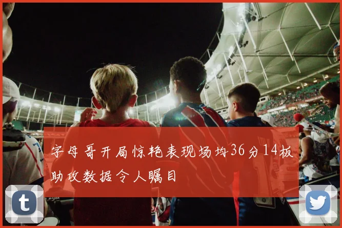 字母哥开局惊艳表现场均36分14板助攻数据令人瞩目