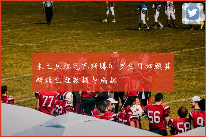 米兰庆祝范巴斯滕61岁生日回顾其辉煌生涯数据与成就