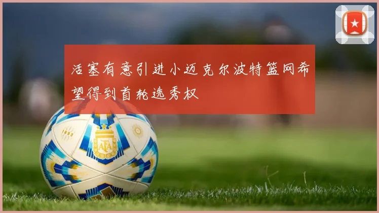 活塞有意引进小迈克尔波特篮网希望得到首轮选秀权