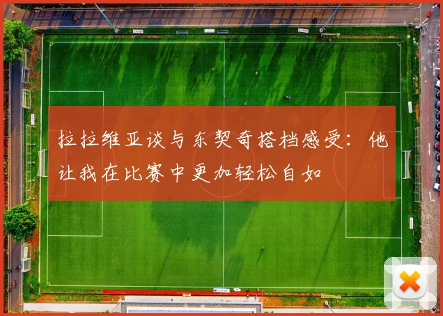 拉拉维亚谈与东契奇搭档感受：他让我在比赛中更加轻松自如